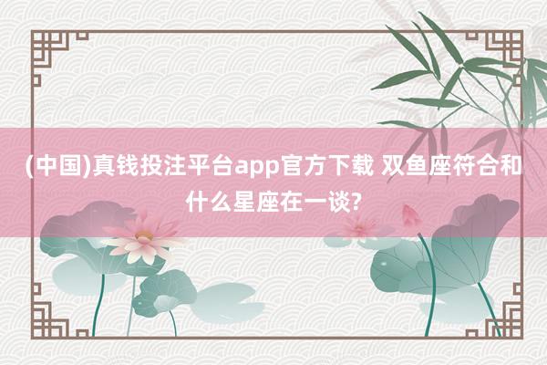 (中国)真钱投注平台app官方下载 双鱼座符合和什么星座在一谈?