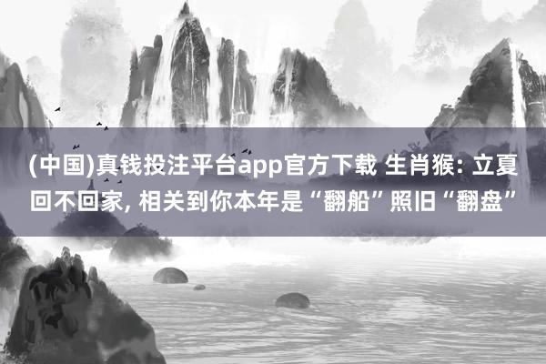 (中国)真钱投注平台app官方下载 生肖猴: 立夏回不回家， 相关到你本年是“翻船”照旧“翻盘”