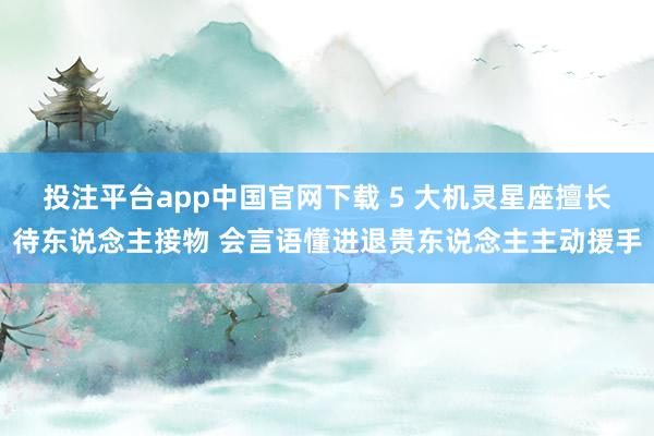 投注平台app中国官网下载 5 大机灵星座擅长待东说念主接物 会言语懂进退贵东说念主主动援手