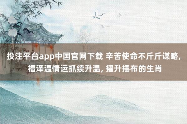 投注平台app中国官网下载 辛苦使命不斤斤谋略， 福泽温情运抓续升温， 擢升摆布的生肖