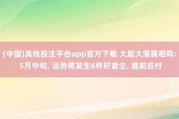 (中国)真钱投注平台app官方下载 大起大落属相鸡: 5月中旬， 运势将发生6件好音尘， 提前应付