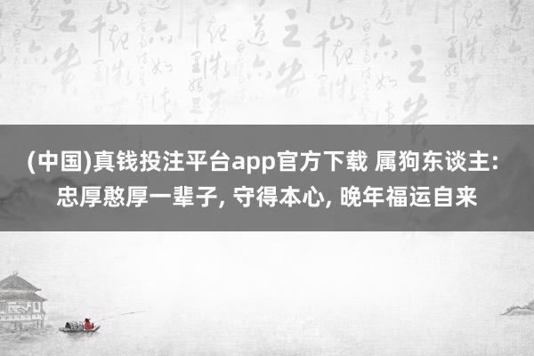 (中国)真钱投注平台app官方下载 属狗东谈主: 忠厚憨厚一辈子， 守得本心， 晚年福运自来