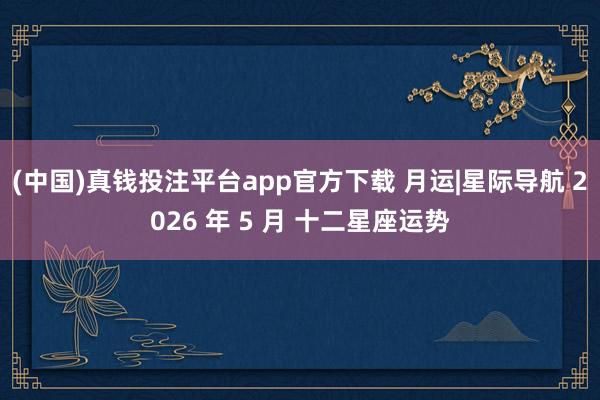 (中国)真钱投注平台app官方下载 月运|星际导航 2026 年 5 月 十二星座运势