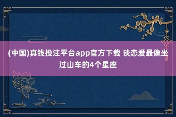 (中国)真钱投注平台app官方下载 谈恋爱最像坐过山车的4个星座