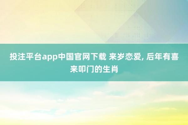 投注平台app中国官网下载 来岁恋爱， 后年有喜来叩门的生肖
