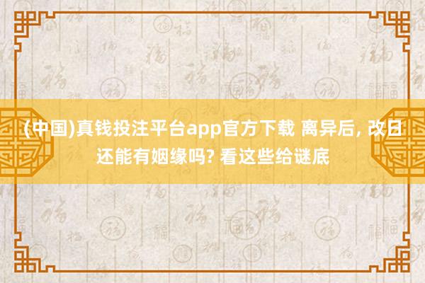 (中国)真钱投注平台app官方下载 离异后， 改日还能有姻缘吗? 看这些给谜底