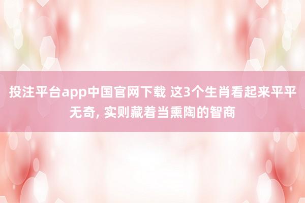 投注平台app中国官网下载 这3个生肖看起来平平无奇， 实则藏着当熏陶的智商