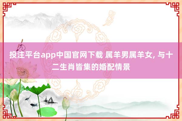投注平台app中国官网下载 属羊男属羊女， 与十二生肖皆集的婚配情景