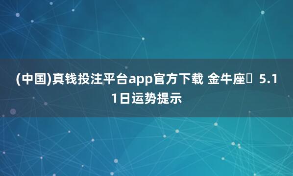 (中国)真钱投注平台app官方下载 金牛座♉5.11日运势提示