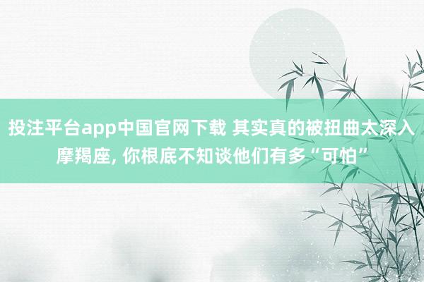 投注平台app中国官网下载 其实真的被扭曲太深入摩羯座， 你根底不知谈他们有多“可怕”