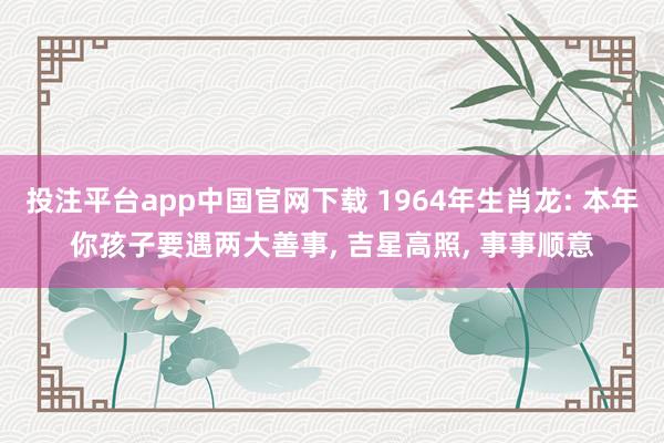 投注平台app中国官网下载 1964年生肖龙: 本年你孩子要遇两大善事, 吉星高照, 事事顺意