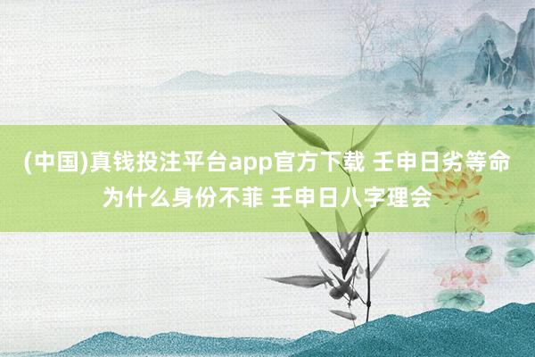 (中国)真钱投注平台app官方下载 壬申日劣等命为什么身份不菲 壬申日八字理会