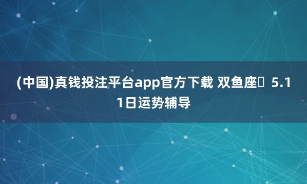 (中国)真钱投注平台app官方下载 双鱼座♓5.11日运势辅导