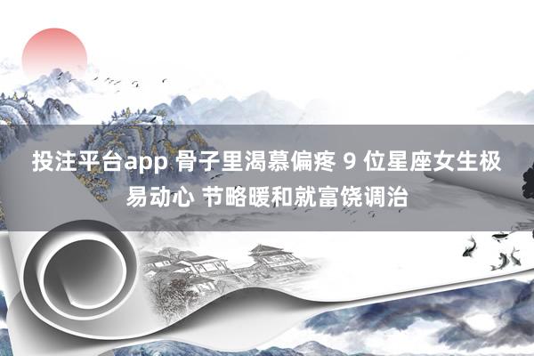 投注平台app 骨子里渴慕偏疼 9 位星座女生极易动心 节略暖和就富饶调治