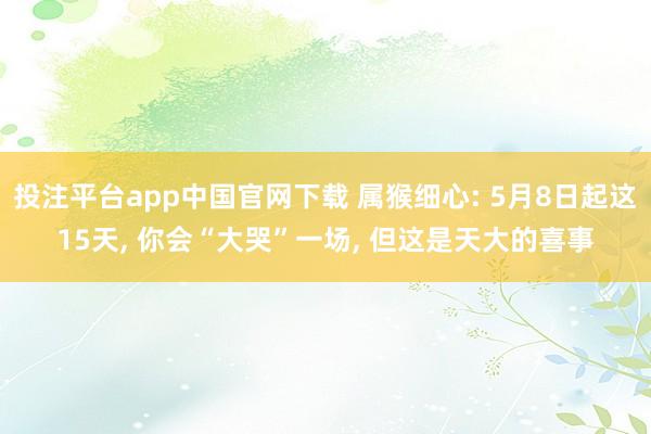 投注平台app中国官网下载 属猴细心: 5月8日起这15天， 你会“大哭”一场， 但这是天大的喜事