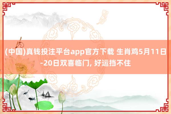 (中国)真钱投注平台app官方下载 生肖鸡5月11日-20日双喜临门， 好运挡不住