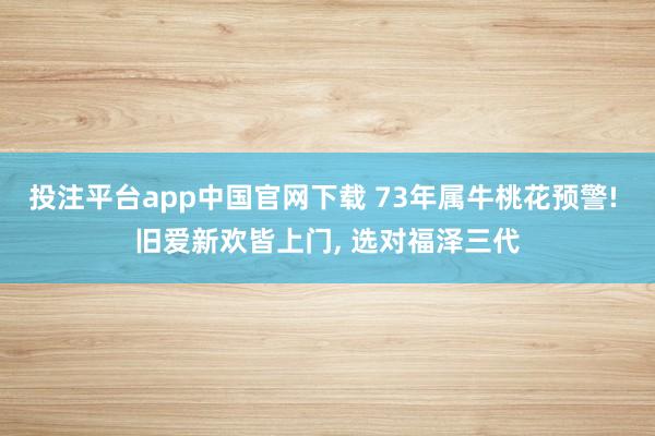 投注平台app中国官网下载 73年属牛桃花预警! 旧爱新欢皆上门， 选对福泽三代