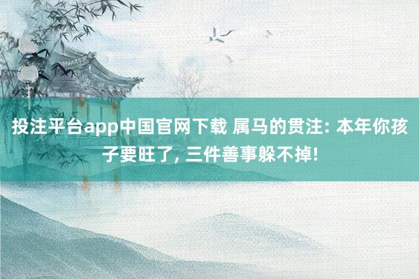 投注平台app中国官网下载 属马的贯注: 本年你孩子要旺了， 三件善事躲不掉!