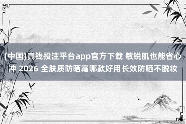 (中国)真钱投注平台app官方下载 敏锐肌也能省心冲 2026 全肤质防晒霜哪款好用长效防晒不脱妆