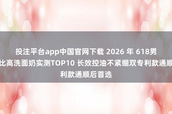 投注平台app中国官网下载 2026 年 618男士性价比高洗面奶实测TOP10 长效控油不紧绷双专利款通顺后首选