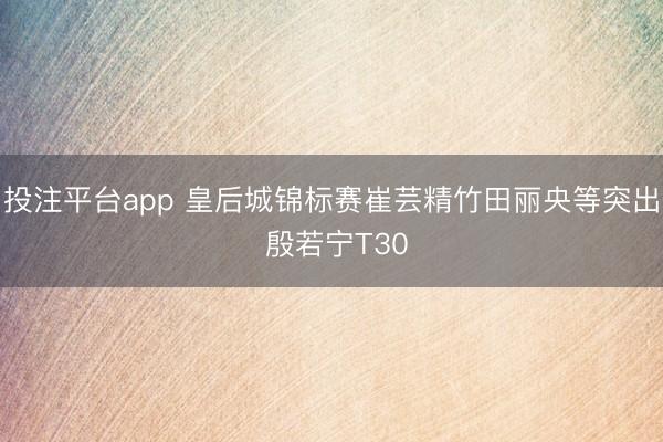 投注平台app 皇后城锦标赛崔芸精竹田丽央等突出 殷若宁T30