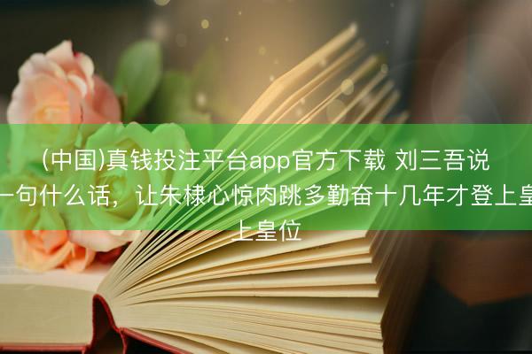 (中国)真钱投注平台app官方下载 刘三吾说了一句什么话，让朱棣心惊肉跳多勤奋十几年才登上皇位