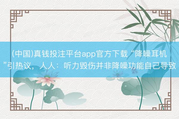 (中国)真钱投注平台app官方下载 “降噪耳机”引热议，人人：听力毁伤并非降噪功能自己导致