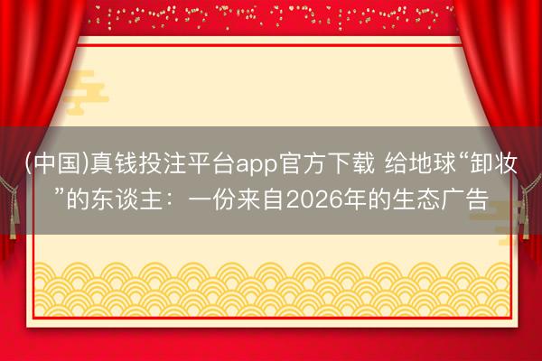 (中国)真钱投注平台app官方下载 给地球“卸妆”的东谈主：一份来自2026年的生态广告