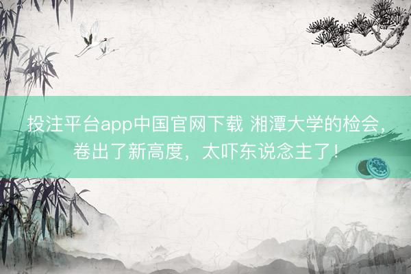投注平台app中国官网下载 湘潭大学的检会，卷出了新高度，太吓东说念主了！