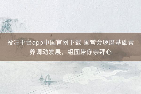 投注平台app中国官网下载 国常会琢磨基础素养调动发展，组图带你崇拜心