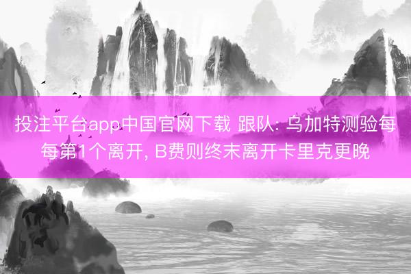 投注平台app中国官网下载 跟队: 乌加特测验每每第1个离开， B费则终末离开卡里克更晚