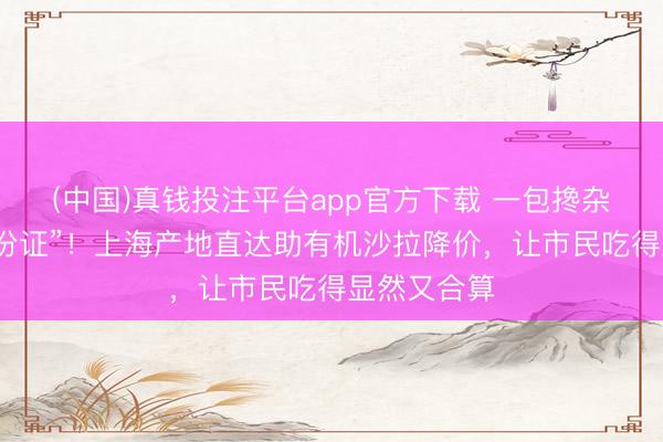 (中国)真钱投注平台app官方下载 一包搀杂菜五种“身份证”！上海产地直达助有机沙拉降价，让市民吃得显然又合算