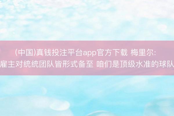 (中国)真钱投注平台app官方下载 梅里尔: 雇主对统统团队皆形式备至 咱们是顶级水准的球队