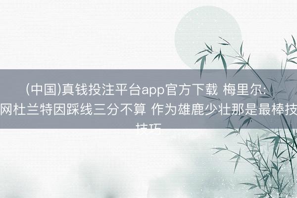 (中国)真钱投注平台app官方下载 梅里尔: 篮网杜兰特因踩线三分不算 作为雄鹿少壮那是最棒技巧