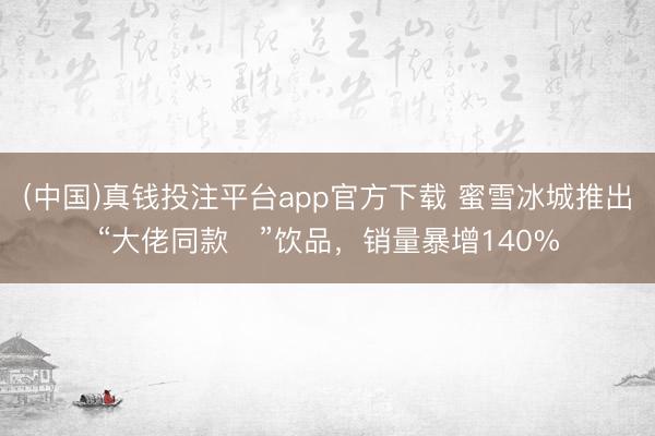 (中国)真钱投注平台app官方下载 蜜雪冰城推出“大佬同款‌”饮品，销量暴增140%
