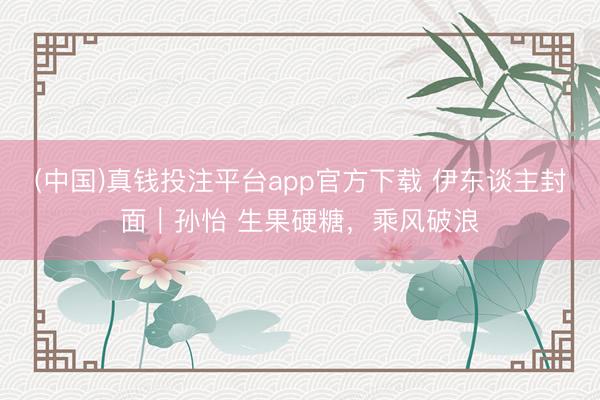 (中国)真钱投注平台app官方下载 伊东谈主封面｜孙怡 生果硬糖，乘风破浪