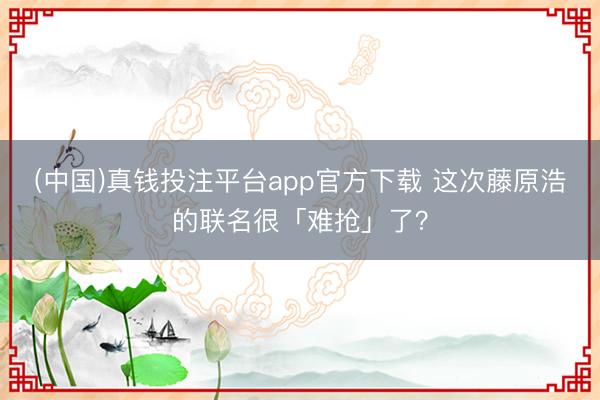 (中国)真钱投注平台app官方下载 这次藤原浩的联名很「难抢」了？