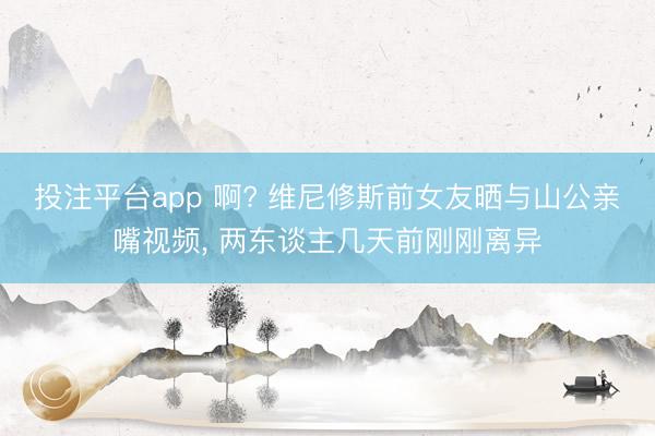 投注平台app 啊? 维尼修斯前女友晒与山公亲嘴视频， 两东谈主几天前刚刚离异