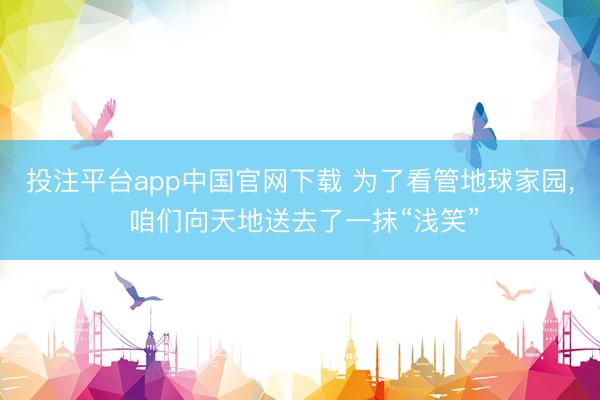投注平台app中国官网下载 为了看管地球家园， 咱们向天地送去了一抹“浅笑”