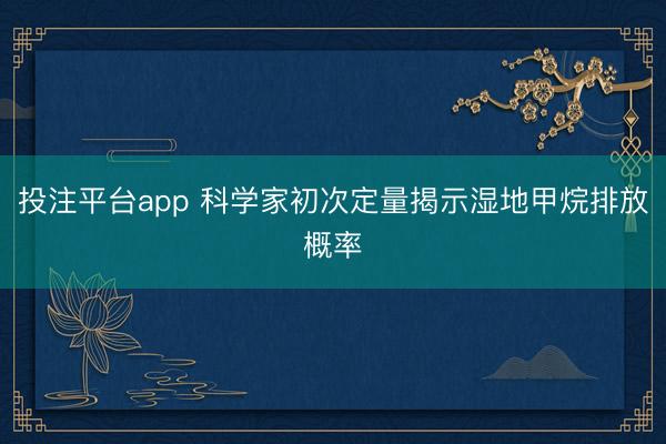 投注平台app 科学家初次定量揭示湿地甲烷排放概率