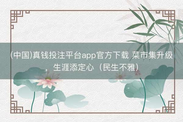 (中国)真钱投注平台app官方下载 菜市集升级，生涯添定心（民生不雅）