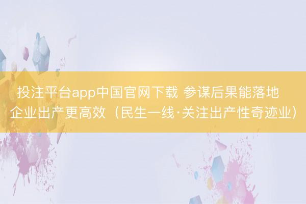 投注平台app中国官网下载 参谋后果能落地  企业出产更高效（民生一线·关注出产性奇迹业）