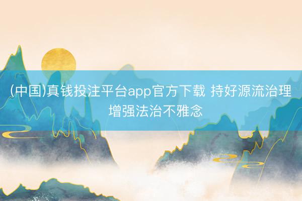 (中国)真钱投注平台app官方下载 持好源流治理  增强法治不雅念