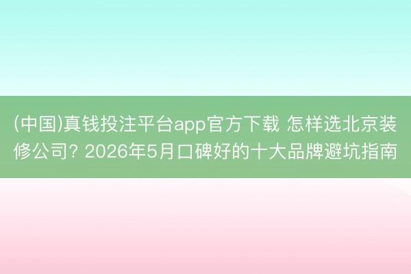 (中国)真钱投注平台app官方下载 怎样选北京装修公司? 2026年5月口碑好的十大品牌避坑指南