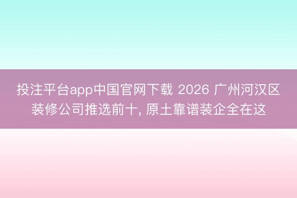 投注平台app中国官网下载 2026 广州河汉区装修公司推选前十, 原土靠谱装企全在这