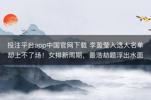 投注平台app中国官网下载 李盈莹入选大名单却上不了场！女排新周期，最浩劫题浮出水面