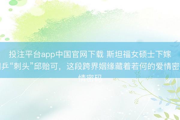 投注平台app中国官网下载 斯坦福女硕士下嫁国乒“刺头”邱贻可，这段跨界姻缘藏着若何的爱情密码