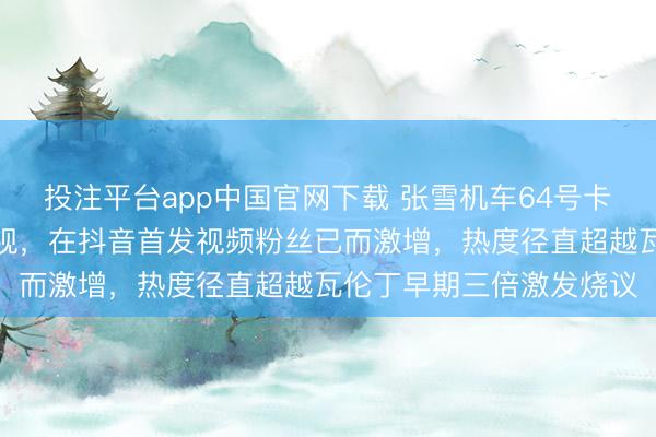 投注平台app中国官网下载 张雪机车64号卡苏洛终于接纳瓦伦丁忽视,在抖音首发视频粉丝已而激增,热度径直超越瓦伦丁早期三倍激发烧议