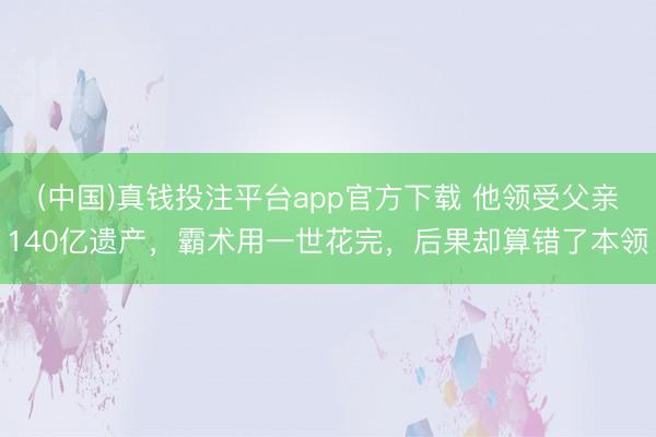 (中国)真钱投注平台app官方下载 他领受父亲140亿遗产，霸术用一世花完，后果却算错了本领