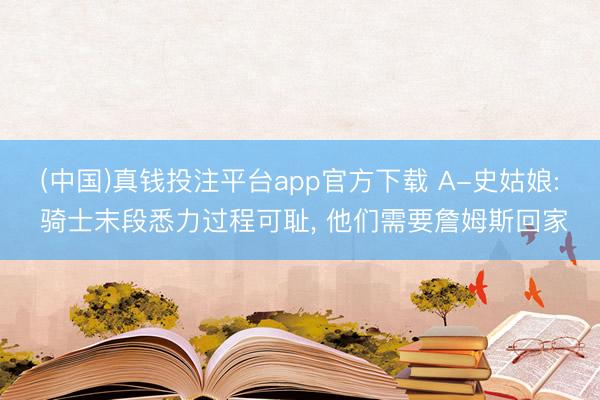 (中国)真钱投注平台app官方下载 A-史姑娘: 骑士末段悉力过程可耻， 他们需要詹姆斯回家